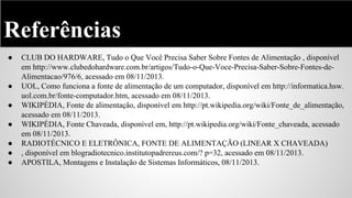 Referências
●

●
●
●
●
●
●

CLUB DO HARDWARE, Tudo o Que Você Precisa Saber Sobre Fontes de Alimentação , disponível
em http://www.clubedohardware.com.br/artigos/Tudo-o-Que-Voce-Precisa-Saber-Sobre-Fontes-deAlimentacao/976/6, acessado em 08/11/2013.
UOL, Como funciona a fonte de alimentação de um computador, disponível em http://informatica.hsw.
uol.com.br/fonte-computador.htm, acessado em 08/11/2013.
WIKIPÉDIA, Fonte de alimentação, disponível em http://pt.wikipedia.org/wiki/Fonte_de_alimentação,
acessado em 08/11/2013.
WIKIPÉDIA, Fonte Chaveada, disponível em, http://pt.wikipedia.org/wiki/Fonte_chaveada, acessado
em 08/11/2013.
RADIOTÉCNICO E ELETRÔNICA, FONTE DE ALIMENTAÇÃO (LINEAR X CHAVEADA)
, disponível em blogradiotecnico.institutopadrereus.com/? p=32, acessado em 08/11/2013.
APOSTILA, Montagens e Instalação de Sistemas Informáticos, 08/11/2013.

 