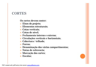 CORTES
Os cortes devem conter:
¢ Eixos do projeto;
¢ Elementos estruturais;
¢ Cotas verticais;
¢ Cotas de nível;
¢ Fechamento interno e externo;
¢ Circulações verticais e horizontais;
¢ Cobertura / telhado;
¢ Forros;
¢ Denominação dos vários compartimentos;
¢ Notas de referencia;
¢ Marcação dos cortes;
¢ Escalas;
PDF created with pdfFactory trial version www.pdffactory.com
 