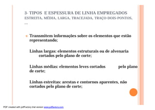 3- TIPOS E ESPESSURA DE LINHA EMPREGADOS
ESTREITA, MÉDIA, LARGA, TRACEJADA, TRAÇO-DOIS-PONTOS,
...
¢ Transmitem informações sobre os elementos que estão
representando;
Linhas largas: elementos estruturais ou de alvenaria
cortados pelo plano de corte;
Linhas médias: elementos leves cortados pelo plano
de corte;
Linhas estreitas: arestas e contornos aparentes, não
cortados pelo plano de corte;
PDF created with pdfFactory trial version www.pdffactory.com
 