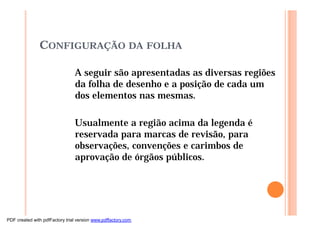 CONFIGURAÇÃO DA FOLHA
A seguir são apresentadas as diversas regiões
da folha de desenho e a posição de cada um
dos elementos nas mesmas.
Usualmente a região acima da legenda é
reservada para marcas de revisão, para
observações, convenções e carimbos de
aprovação de órgãos públicos.
PDF created with pdfFactory trial version www.pdffactory.com
 