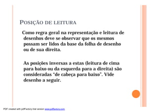 POSIÇÃO DE LEITURA
Como regra geral na representação e leitura de
desenhos deve se observar que os mesmos
possam ser lidos da base da folha de desenho
ou de sua direita.
As posições inversas a estas (leitura de cima
para baixo ou da esquerda para a direita) são
consideradas “de cabeça para baixo”. Vide
desenho a seguir.
PDF created with pdfFactory trial version www.pdffactory.com
 