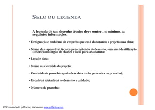 SELO OU LEGENDA
A legenda de um desenho técnico deve conter, no mínimo, as
seguintes informações:
• Designação e emblema da empresa que está elaborando o projeto ou a obra;
• Nome do responsável técnico pelo conteúdo do desenho, com sua identificação
(inscrição no órgão de classe) e local para assinatura;
• Local e data;
• Nome ou conteúdo do projeto;
• Conteúdo da prancha (quais desenhos estão presentes na prancha);
• Escala(s) adotada(s) no desenho e unidade;
• Número da prancha;
PDF created with pdfFactory trial version www.pdffactory.com
 