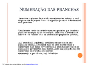NUMERAÇÃO DAS PRANCHAS
Junto com o número da prancha usualmente se informa o total
de pranchas do projeto – ex.: 2/9 significa: prancha 2 de um total
de 9 pranchas.
Usualmente inicia-se a numeração pela prancha que contém a
planta de situação e a de localização. Esta seria a prancha 1/x
(onde “x” é o número total de pranchas do projeto em questão).
A(s) prancha(s) seguinte(s) será(ao) a(s) que contém a(s)
planta(s) baixa(s). Se houver mais de uma planta baixa, a
numeração mais baixa corresponderá a prancha que contém as
plantas dos pavimentos mais baixos. Após as plantas baixas são
numeradas as pranchas que contém
o(s) corte(s) e, por último, a(s) fachada(s).
PDF created with pdfFactory trial version www.pdffactory.com
 