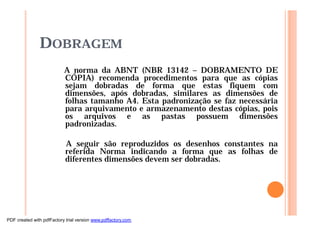 DOBRAGEM
A norma da ABNT (NBR 13142 – DOBRAMENTO DE
CÓPIA) recomenda procedimentos para que as cópias
sejam dobradas de forma que estas fiquem com
dimensões, após dobradas, similares as dimensões de
folhas tamanho A4. Esta padronização se faz necessária
para arquivamento e armazenamento destas cópias, pois
os arquivos e as pastas possuem dimensões
padronizadas.
A seguir são reproduzidos os desenhos constantes na
referida Norma indicando a forma que as folhas de
diferentes dimensões devem ser dobradas.
PDF created with pdfFactory trial version www.pdffactory.com
 