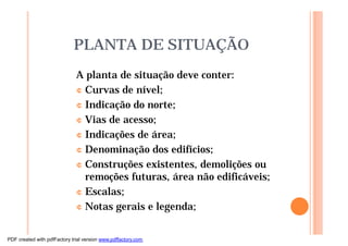 PLANTA DE SITUAÇÃO
A planta de situação deve conter:
¢ Curvas de nível;
¢ Indicação do norte;
¢ Vias de acesso;
¢ Indicações de área;
¢ Denominação dos edifícios;
¢ Construções existentes, demolições ou
remoções futuras, área não edificáveis;
¢ Escalas;
¢ Notas gerais e legenda;
PDF created with pdfFactory trial version www.pdffactory.com
 
