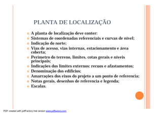 PLANTA DE LOCALIZAÇÃO
¢ A planta de localização deve conter:
¢ Sistemas de coordenadas referenciais e curvas de nível;
¢ Indicação do norte;
¢ Vias de acesso, vias internas, estacionamento e área
coberta;
¢ Perímetro do terreno, limites, cotas gerais e níveis
principais;
¢ Indicações dos limites externos: recuos e afastamentos;
¢ Denominação dos edifícios;
¢ Amarrações dos eixos do projeto a um ponto de referencia;
¢ Notas gerais, desenhos de referencia e legenda;
¢ Escalas.
PDF created with pdfFactory trial version www.pdffactory.com
 