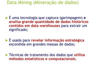 Data Mining (Mineração de dados)
 É uma tecnologia que captura (garimpagem) e
analisa grande quantidade de dados históricos
contidos em data warehouses para extrair um
significado;
 É usada para revelar informação estratégica
escondida em grandes massas de dados;
 Técnicas de tratamento dos dados que utiliza
métodos estatísticos e computacionais.
 