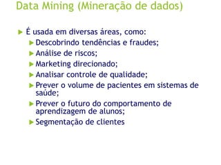 Data Mining (Mineração de dados)
 É usada em diversas áreas, como:
 Descobrindo tendências e fraudes;
 Análise de riscos;
 Marketing direcionado;
 Analisar controle de qualidade;
 Prever o volume de pacientes em sistemas de
saúde;
 Prever o futuro do comportamento de
aprendizagem de alunos;
 Segmentação de clientes
 