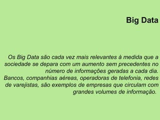 Big Data
Os Big Data são cada vez mais relevantes à medida que a
sociedade se depara com um aumento sem precedentes no
número de informações geradas a cada dia.
Bancos, companhias aéreas, operadoras de telefonia, redes
de varejistas, são exemplos de empresas que circulam com
grandes volumes de informação.
 