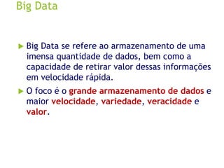 Big Data
 Big Data se refere ao armazenamento de uma
imensa quantidade de dados, bem como a
capacidade de retirar valor dessas informações
em velocidade rápida.
 O foco é o grande armazenamento de dados e
maior velocidade, variedade, veracidade e
valor.
 