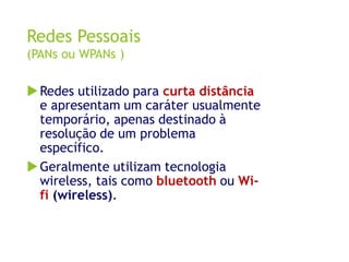 Redes Pessoais
(PANs ou WPANs )
Redes utilizado para curta distância
e apresentam um caráter usualmente
temporário, apena...