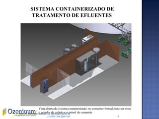 SISTEMA CONTAINERIZADO DE
TRATAMENTO DE EFLUENTES
Vista aberta do sistema containerizado: no container frontal pode ser visto
o gerador de ozônio e o painel de comando.
11
ZACCONI REPRESENTAÇÕESLTDA REPRESENTANTE RJ
(21)77077294-32597197
 