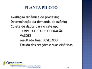 Avaliação dinâmica do processo;
Determinação da demanda de ozônio;
Coleta de dados para o cale up;
TEMPERATURA DE OPERAÇÃO
VAZÕES
resultado final DESEJADO
Estudo das reações e suas cinéticas
14
ZACCONI REPRESENTAÇÕESLTDA REPRESENTANTE RJ
(21)77077294-32597197
 