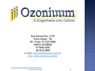 Rua Diamantina, 211D
Porto Alegre – RS
RS - Fone: 51 3337 6006
SANTA CATARINA
47 9646.0392
48 3233.4800
e-mail: ozonium@ozonium.com.br
Site: www.ozonium.com.br
15
ZACCONI REPRESENTAÇÕESLTDA REPRESENTANTE RJ
(21)77077294-32597197
 