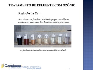 TRATAMENTO DE EFLUENTE COM OZÔNIO
Redução da Cor
Através de reações de oxidação de grupos cromóforos,
o ozônio remove a cor de efluentes e outros processos.
Ação do ozônio no clareamento do efluente têxtil.
7
ZACCONI REPRESENTAÇÕESLTDA REPRESENTANTE RJ
(21)77077294-32597197
 
