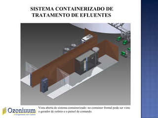 SISTEMA CONTAINERIZADO DE
TRATAMENTO DE EFLUENTES
Vista aberta do sistema containerizado: no container frontal pode ser visto
o gerador de ozônio e o painel de comando.
 