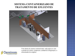 SISTEMA CONTAINERIZADO DE
TRATAMENTO DE EFLUENTES
Vista aberta do sistema containerizado: onde pode ser visto
o gerador de ozônio, compressor, unidade de refrigeração e o
concentrador de oxigênio.
 