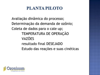 Avaliação dinâmica do processo;
Determinação da demanda de ozônio;
Coleta de dados para o cale up;
TEMPERATURA DE OPERAÇÃO
VAZÕES
resultado final DESEJADO
Estudo das reações e suas cinéticas
 
