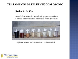 TRATAMENTO DE EFLUENTE COM OZÔNIO
Redução da Cor
Através de reações de oxidação de grupos cromóforos,
o ozônio remove a cor de efluentes e outros processos.
Ação do ozônio no clareamento do efluente têxtil.
 