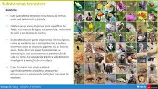 GEOLOGIA E MÉTODOS
Geologia 10.° ano |
Biosfera
Subsistemas terrestres
― Este subsistema terrestre inclui todas as formas
vivas que colonizam o planeta.
― Existem seres vivos dispersos pela superfície da
Terra, nas massas de água, na atmosfera, no interior
do solo e em fendas de rochas.
― Da biosfera fazem parte organismos microscópicos,
como as bactérias ou o microplâncton, e outros
enormes como as sequoias-gigantes ou as baleias-
azuis. Todos têm um papel fundamental na
manutenção dos ecossistemas e preservação da
vida na Terra. A evolução da biosfera está também
interligada à evolução da atmosfera.
― O ser humano tem vindo a alterar
significativamente a biosfera, destruindo
ecossistemas e provocando extinções massivas de
espécies.
 