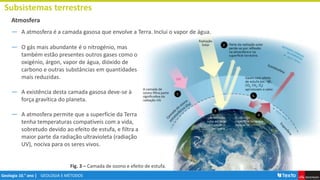 GEOLOGIA E MÉTODOS
Geologia 10.° ano |
Atmosfera
― O gás mais abundante é o nitrogénio, mas
também estão presentes outros gases como o
oxigénio, árgon, vapor de água, dióxido de
carbono e outras substâncias em quantidades
mais reduzidas.
― A existência desta camada gasosa deve-se à
força gravítica do planeta.
― A atmosfera permite que a superfície da Terra
tenha temperaturas compatíveis com a vida,
sobretudo devido ao efeito de estufa, e filtra a
maior parte da radiação ultravioleta (radiação
UV), nociva para os seres vivos.
Subsistemas terrestres
Fig. 3 – Camada de ozono e efeito de estufa.
― A atmosfera é a camada gasosa que envolve a Terra. Inclui o vapor de água.
 