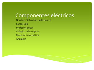 Componentes eléctricos
Nombre: Sebastián peña duarte
Curso: 603
Profesor: Edgar
Colegio: salucoopsur
Materia: informática
Año 2013

 