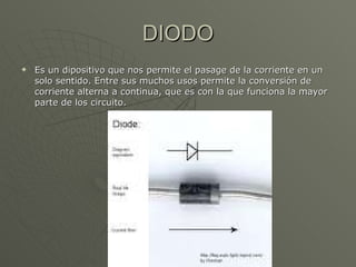 DIODO Es un dipositivo que nos permite el pasage de la corriente en un solo sentido. Entre sus muchos usos permite la conversión de corriente alterna a continua, que es con la que funciona la mayor parte de los circuito. 