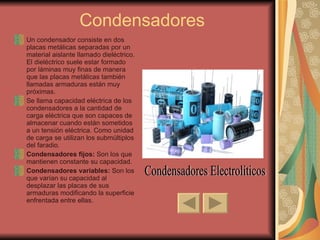 Condensadores Un condensador consiste en dos placas metálicas separadas por un material aislante llamado dieléctrico. El dieléctrico suele estar formado por láminas muy finas de manera que las placas metálicas también llamadas armaduras están muy próximas. Se llama capacidad eléctrica de los condensadores a la cantidad de carga eléctrica que son capaces de almacenar cuando están sometidos a un tensión eléctrica. Como unidad de carga se utilizan los submúltiplos del faradio. Condensadores fijos:  Son los que mantienen constante su capacidad. Condensadores variables:  Son los que varían su capacidad al desplazar las placas de sus armaduras modificando la superficie enfrentada entre ellas. Condensadores Electrolíticos 