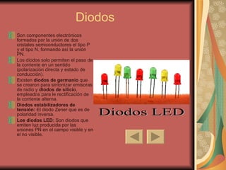 Diodos Son componentes electrónicos formados por la unión de dos cristales semiconductores el tipo P y el tipo N, formando así la unión PN. Los diodos solo permiten el paso de la corriente en un sentido (polarización directa y estado de conducción). Existen  diodos de germanio  que se crearon para sintonizar emisoras de radio y  diodos de silicio , empleados para le rectificación de la corriente alterna. Diodos estabilizadores de tensión:  El diodo Zener que es de polaridad inversa. Los diodos LED:  Son diodos que emiten luz producida por las uniones PN en el campo visible y en el no visible. Diodos LED 