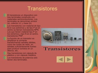 Transistores El transistores un dispositivo con tres terminales construido con materiales semiconductores. Los terminales se denominan emisor (e), colector (c), y base (b). Los transistores con material de tipo N en sus extremos y de tipo P en el centro se llaman transistores NPN. Los que tienen material tipo P en los extremos y tipo N en el centro, transistores PNP. La función de un transistor es amplificar la corriente transformando señales débiles, como las ondas de radio, en señales suficientemente fuertes para producir sonidos en un altavoz, etc..  Hay transistores con cápsula de plástico y con cápsula metálica.  Los transistores de potencia solo tienen dos terminales. Transistores 
