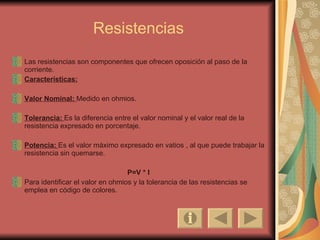 Resistencias Las resistencias son componentes que ofrecen oposición al paso de la corriente. Características: Valor Nominal:   Medido en ohmios. Tolerancia:   Es la diferencia entre el valor nominal y el valor real de la resistencia expresado en porcentaje. Potencia:   Es el valor máximo expresado en vatios , al que puede trabajar la resistencia sin quemarse. P=V * I Para identificar el valor en ohmios y la tolerancia de las resistencias se emplea en código de colores. 