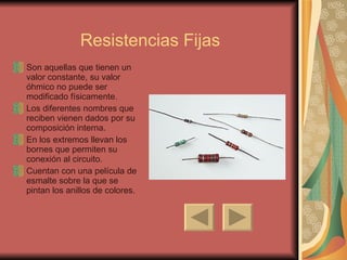 Resistencias Fijas Son aquellas que tienen un valor constante, su valor óhmico no puede ser modificado físicamente.  Los diferentes nombres que reciben vienen dados por su composición interna. En los extremos llevan los bornes que permiten su conexión al circuito. Cuentan con una película de esmalte sobre la que se pintan los anillos de colores. 