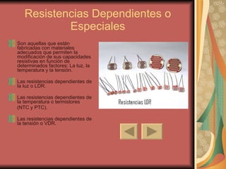 Resistencias Dependientes o Especiales Son aquellas que están fabricadas con materiales adecuados que permiten la modificación de sus capacidades resistivas en función de determinados factores: La luz, la temperatura y la tensión. Las resistencias dependientes de la luz o LDR. Las resistencias dependientes de la temperatura o termistores  (NTC y PTC). Las resistencias dependientes de la tensión o VDR. 