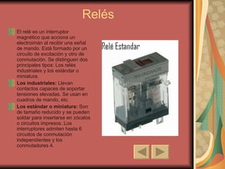Relés El relé es un interruptor magnético que acciona un electroimán al recibir una señal de mando. Está formado por un circuito de excitación y otro de conmutación. Se distinguen dos principales tipos: Los relés industriales y los estándar o miniatura. Los industriales:  Llevan contactos capaces de soportar tensiones elevadas. Se usan en cuadros de mando, etc. Los estándar o miniatura:  Son de tamaño reducido y se pueden soldar para insertarse en zócalos o circuitos impresos. Los interruptores admiten hasta 6 circuitos de conmutación independientes y los conmutadores 4. 