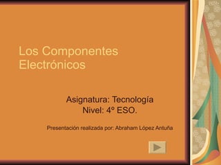 Los Componentes Electrónicos Asignatura: Tecnología Nivel: 4º ESO. Presentación realizada por: Abraham López Antuña 