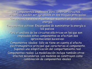 Los componentes empleados para construir circuitos eléctricos pueden ser agrupados en dos bloques principales: Componentes pasivos: Aquellos que suponen un gasto de energía  Componentes activos: Encargados de suministrar la energía a los pasivos  Para el análisis de los circuitos eléctricos en los que son empleados estos componentes se efectúan dos aproximaciones sucesivas: Componentes ideales: Sólo se tiene en cuenta el efecto electromagnético principal que caracteriza al componente. Suponen una simplificación del comportamiento real  Componentes reales: La modelización incluye también otros efectos secundarios. Los modelos se construyen como combinación de componentes ideales  