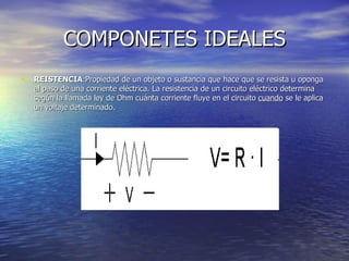 COMPONETES IDEALES REISTENCIA :Propiedad de un objeto o sustancia que hace que se resista u oponga al paso de una corriente eléctrica. La resistencia de un circuito eléctrico determina según la llamada ley de Ohm cuánta corriente fluye en el circuito  cuando  se le aplica un voltaje determinado.  