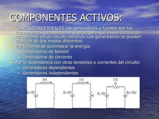 COMPONENTES ACTIVOS: GENERADORES IDEALES Los generadores o fuentes son los componentes que aportan la energía para que exista circulación de corriente en un circuito eléctrico. Los generadores se pueden clasificar de dos modos diferentes: Por la forma de suministrar la energía:  Generadores de tensión  Generadores de corriente  Por la dependencia con otras tensiones o corrientes del circuito:  Generadores dependientes  Generadores independientes  