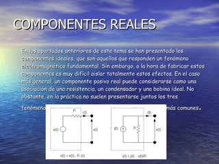 COMPONENTES REALES En los apartados anteriores de este tema se han presentado los componentes ideales, que son aquellos que responden un fenómeno electromagnético fundamental. Sin embargo, a la hora de fabricar estos componentes es muy difícil aislar totalmente estos efectos. En el caso más general, un componente pasivo real puede considerarse como una asociación de una resistencia, un condensador y una bobina ideal. No obstante, en la práctica no suelen presentarse juntos los tres fenómenos. A continuación se presentan los casos reales más comunes . 