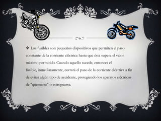  Los fusibles son pequeños dispositivos que permiten el paso
constante de la corriente eléctrica hasta que ésta supera el valor
máximo permitido. Cuando aquello sucede, entonces el

fusible, inmediatamente, cortará el paso de la corriente eléctrica a fin
de evitar algún tipo de accidente, protegiendo los aparatos eléctricos
de "quemarse" o estropearse.

 