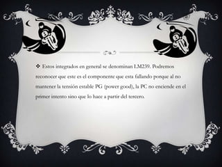  Estos integrados en general se denominan LM239. Podremos
reconocer que este es el componente que esta fallando porque al no
mantener la tensión estable PG (power good), la PC no enciende en el

primer intento sino que lo hace a partir del tercero.

 