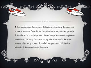  Los capacitores electrónicos de la etapa primaria se destacan por
su mayor tamaño. Además, son los primeros componentes que dejan
de funcionar. la ventaja que nos ofrecen es que cuando estos poseen

una falla se hinchan y derraman un líquido amarronado. De esta
manera sabemos que reemplazando los capacitores del circuito
primario, la fuente volverá a funcionar.

 