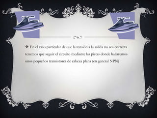  En el caso particular de que la tensión a la salida no sea correcta
tenemos que seguir el circuito mediante las pistas donde hallaremos
unos pequeños transistores de cabeza plana (en general NPN)

 