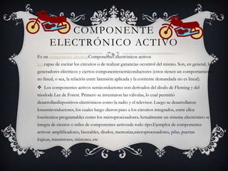 COMPONENTE
ELECTRÓNICO ACTIVO
Es un componente electrónComponentes electrónicos activos
ico capaz de excitar los circuitos o de realizar ganancias ocontrol del mismo. Son, en general, los
generadores eléctricos y ciertos componentessemiconductores (estos tienen un comportamiento
no lineal, o sea, la relación entre latensión aplicada y la corriente demandada no es lineal).

 Los componentes activos semiconductores son derivados del diodo de Fleming y del
triodode Lee de Forest. Primero se inventaron las válvulas, lo cual permitió
desarrollardispositivos electrónicos como la radio y el televisor. Luego se desarrollaron
lossemiconductores, los cuales luego dieron paso a los circuitos integrados, entre ellos
loscircuitos programables como los microprocesadores.Actualmente un sistema electrónico se

integra de cientos o miles de componentes activosde todo tipo.Ejemplos de componentes
activos: amplificadores, biestables, diodos, memorias,microprocesadores, pilas, puertas
lógicas, transistores, tiristores, etc

 
