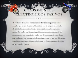 COMPONENTES
ELECTRÓNICOS PASIVOS
 Podemos definir los componentes electrónicos pasivos como
aquellos que no producen amplificación y que sirven para controlarla
electricidad colaborando al mejor funcionamiento de los elementos
activos (los cuales son llamados genéricamente semiconductores). Los
componentes pasivos están formados por elementos de diversas clases
que tendremos que considerar independientemente, ya que son diferentes
sus objetivos, construcción y resultados, de modo que vamos a dividirlos
en tres grandes grupos:

 