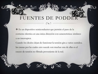 FUENTES DE PODDER
 Es un dispositivo semiconductor que permite el paso de la
corriente eléctrica en una única dirección con características similares
a un interruptor.

Cuando los diodos​ dejan de funcionar la tensión gira a varios sentidos.
las causas por las cuales esto sucede son muchas una de ellas es el
exceso de tensión no filtrada proveniente de la red.

 