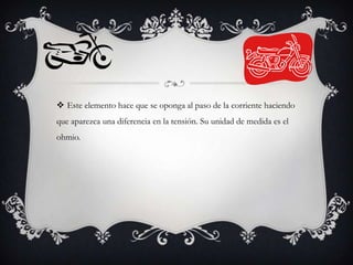  Este elemento hace que se oponga al paso de la corriente haciendo
que aparezca una diferencia en la tensión. Su unidad de medida es el
ohmio.

 