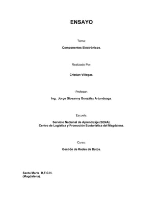 ENSAYO

Tema:
Componentes Electrónicos.

Realizado Por:
Cristian Villegas.

Profesor:
Ing. Jorge Giovanny González Artunduaga.

Escuela:
Servicio Nacional de Aprendizaje (SENA).
Centro de Logística y Promoción Ecoturística del Magdalena.

Curso:
Gestión de Redes de Datos.

Santa Marta D.T.C.H.
(Magdalena).

 