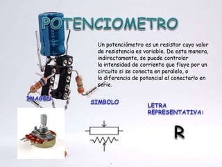 Un potenciómetro es un resistor cuyo valor
de resistencia es variable. De esta manera,
indirectamente, se puede controlar
la intensidad de corriente que fluye por un
circuito si se conecta en paralelo, o
la diferencia de potencial al conectarlo en
serie.
 