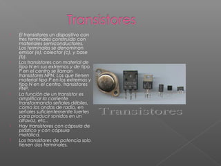  El transistores un dispositivo con
tres terminales construido con
materiales semiconductores.
Los terminales se denominan
emisor (e), colector (c), y base
(b).
 Los transistores con material de
tipo N en sus extremos y de tipo
P en el centro se llaman
transistores NPN. Los que tienen
material tipo P en los extremos y
tipo N en el centro, transistores
PNP.
 La función de un transistor es
amplificar la corriente
transformando señales débiles,
como las ondas de radio, en
señales suficientemente fuertes
para producir sonidos en un
altavoz, etc..
 Hay transistores con cápsula de
plástico y con cápsula
metálica.
 Los transistores de potencia solo
tienen dos terminales.
 